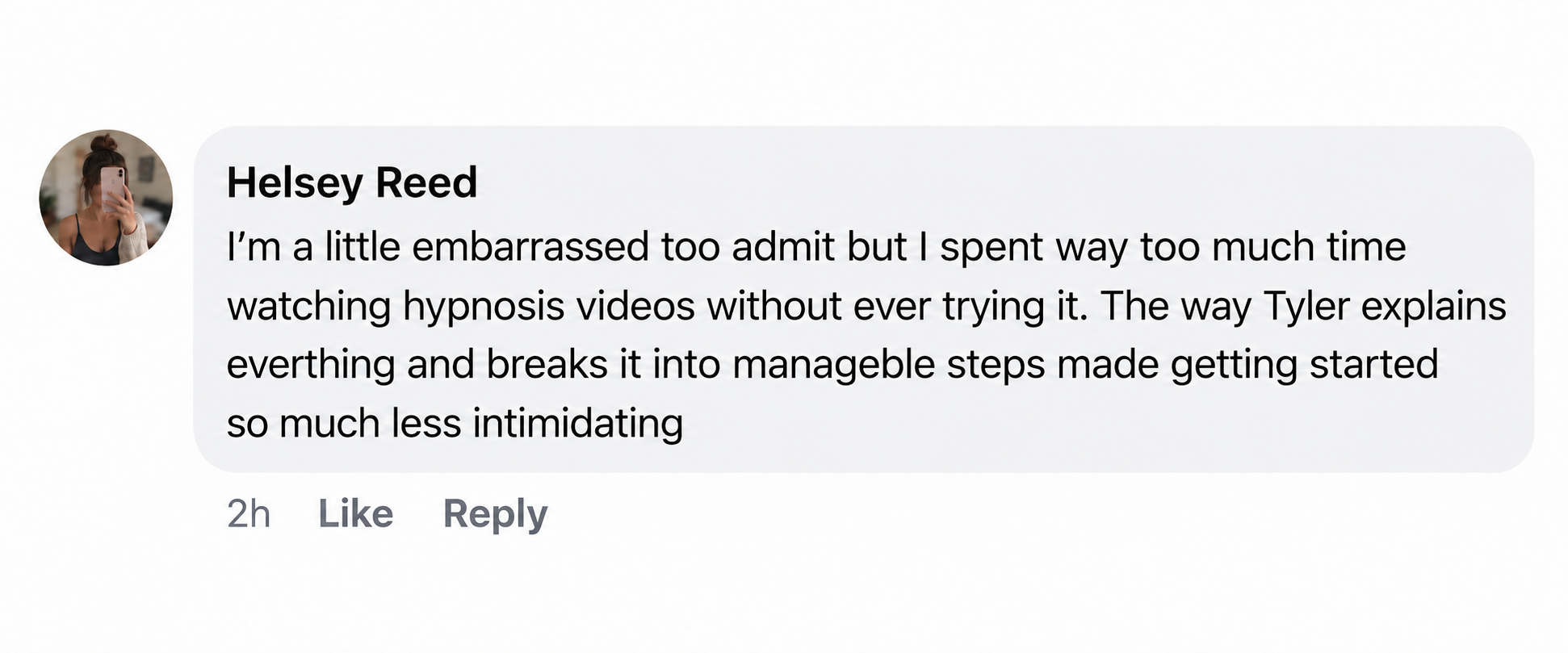 Facebook comment by Helsey Reed: I’m a little embarrassed too admit but I spent way too much time watching hypnosis videos without ever trying it. The way Tyler explains everything and breaks it into manageable steps made getting started so much less intimidating