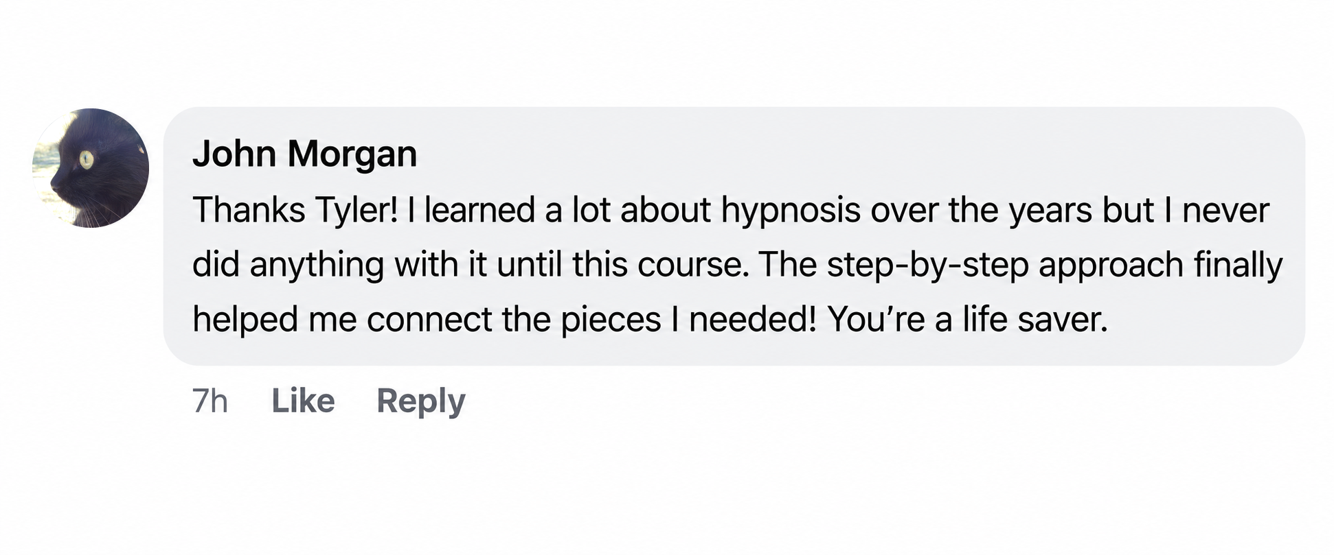 Facebook comment by John Morgan: Thanks Tyler! I learned a lot about hypnosis over the years but I never did anything with it until this course. The step-by-step approach finally helped me connect the pieces I needed! You’re a life saver.